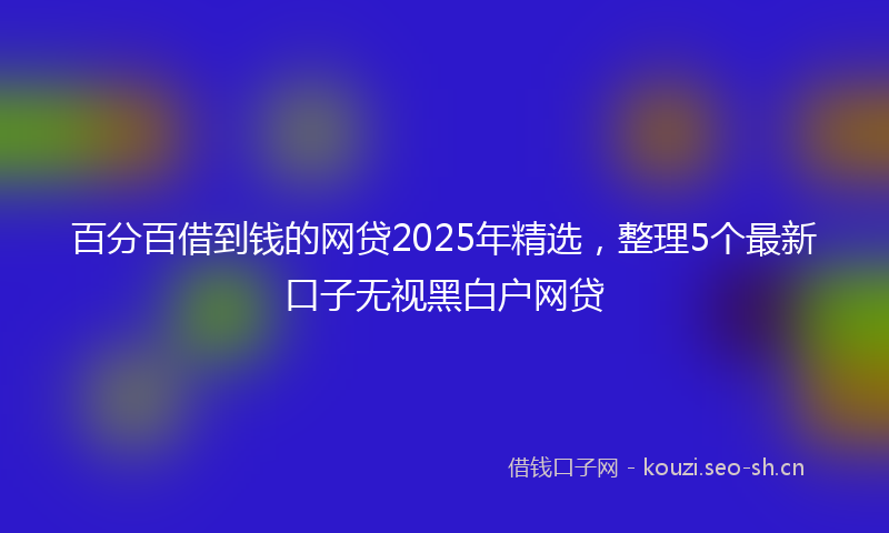 百分百借到钱的网贷2025年精选，整理5个最新口子无视黑白户网贷