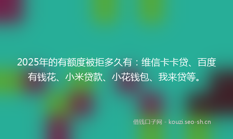 2025年的有额度被拒多久有：维信卡卡贷、百度有钱花、小米贷款、小花钱包、我来贷等。