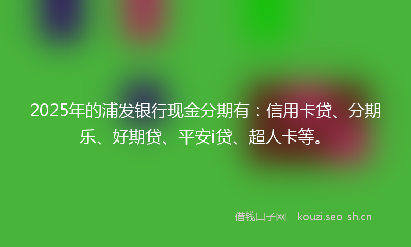 2025年的浦发银行现金分期有：信用卡贷、分期乐、好期贷、平安i贷、超人卡等。