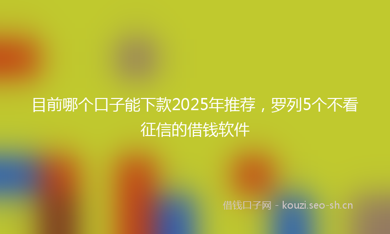 目前哪个口子能下款2025年推荐，罗列5个不看征信的借钱软件