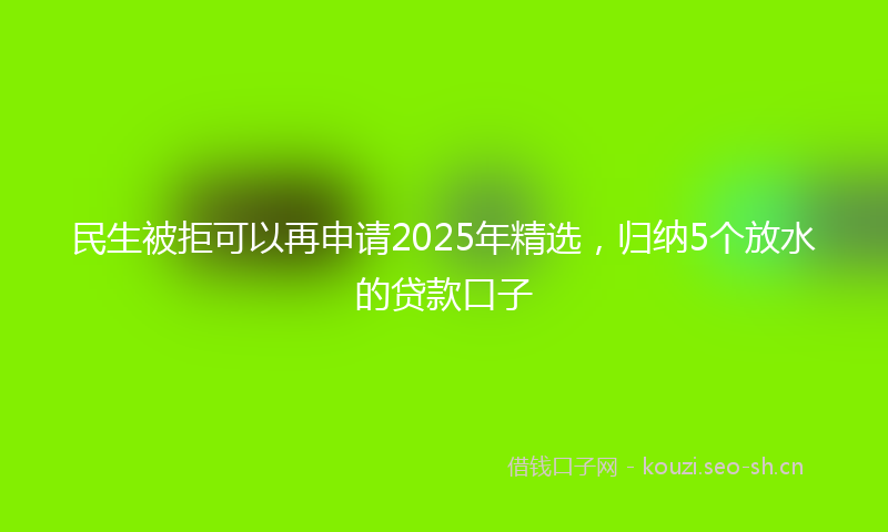 民生被拒可以再申请2025年精选，归纳5个放水的贷款口子