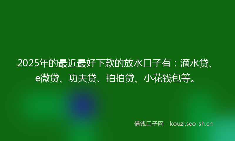 2025年的最近最好下款的放水口子有：滴水贷、e微贷、功夫贷、拍拍贷、小花钱包等。
