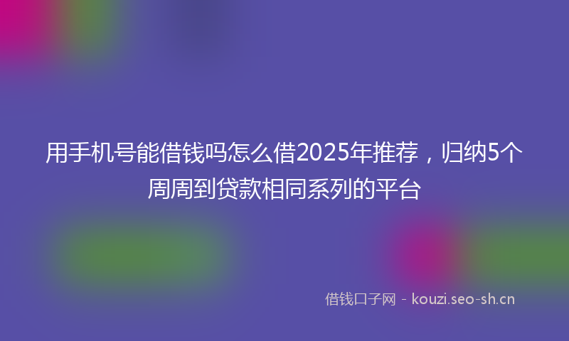 用手机号能借钱吗怎么借2025年推荐，归纳5个周周到贷款相同系列的平台