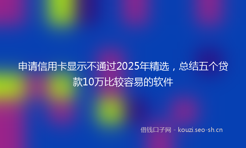 申请信用卡显示不通过2025年精选，总结五个贷款10万比较容易的软件