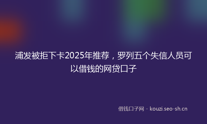 浦发被拒下卡2025年推荐,罗列五个失信人员可以借钱的网贷口子