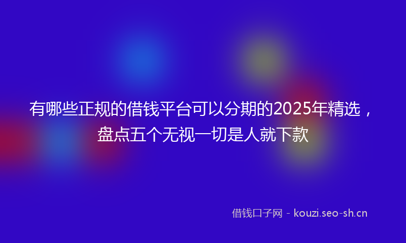 有哪些正规的借钱平台可以分期的2025年精选，盘点五个无视一切是人就下款
