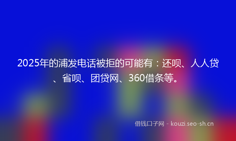 2025年的浦发电话被拒的可能有：还呗、人人贷、省呗、团贷网、360借条等。