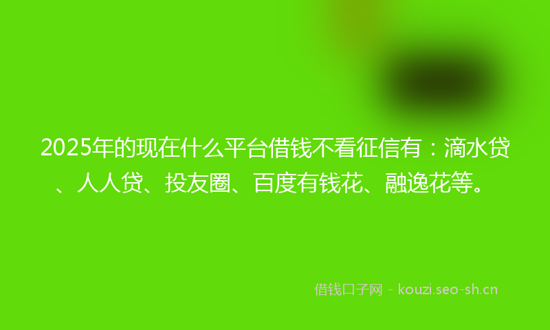 2025年的现在什么平台借钱不看征信有：滴水贷、人人贷、投友圈、百度有钱花、融逸花等。