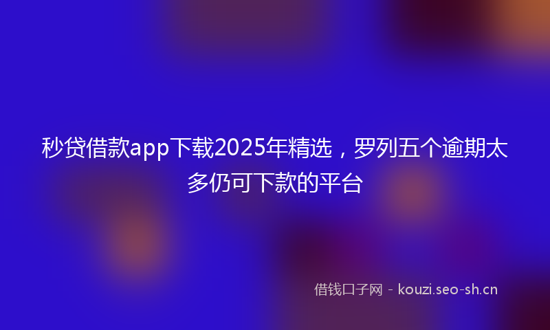 秒贷借款app下载2025年精选，罗列五个逾期太多仍可下款的平台