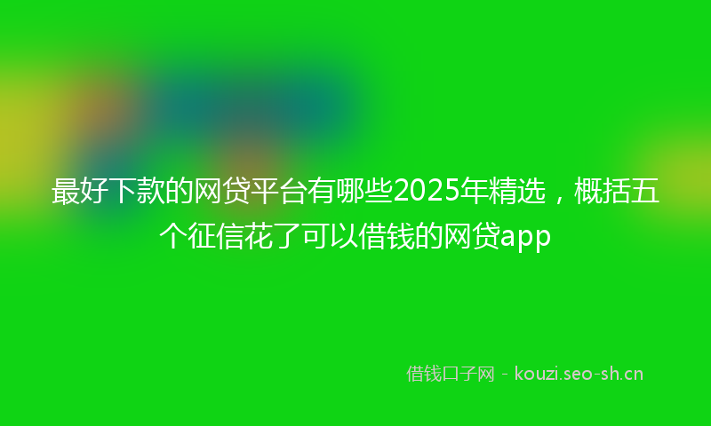 最好下款的网贷平台有哪些2025年精选，概括五个征信花了可以借钱的网贷app