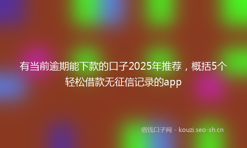 有当前逾期能下款的口子2025年推荐，概括5个轻松借款无征信记录的app