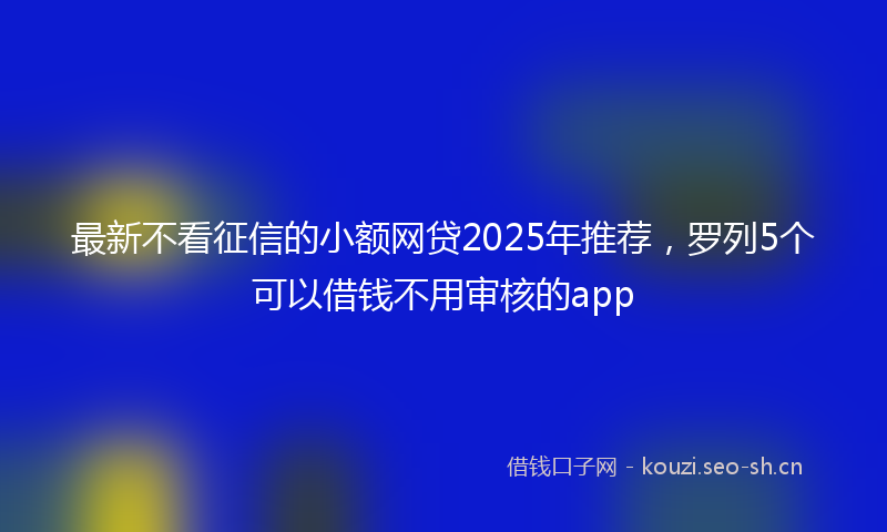 最新不看征信的小额网贷2025年推荐，罗列5个可以借钱不用审核的app