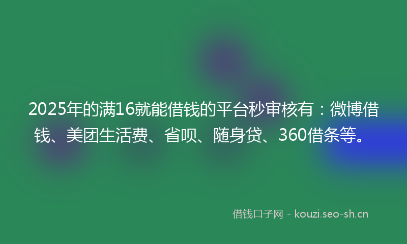 2025年的满16就能借钱的平台秒审核有：微博借钱、美团生活费、省呗、随身贷、360借条等。