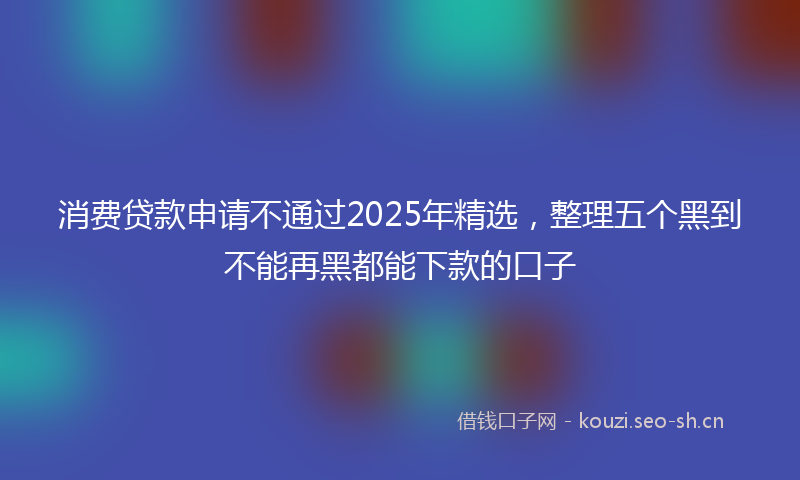 消费贷款申请不通过2025年精选，整理五个黑到不能再黑都能下款的口子