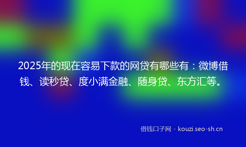 2025年的现在容易下款的网贷有哪些有：微博借钱、读秒贷、度小满金融、随身贷、东方汇等。
