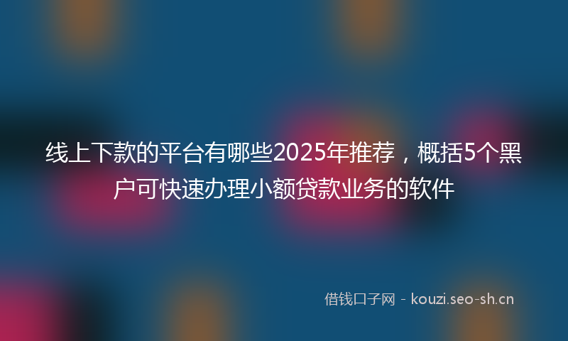 线上下款的平台有哪些2025年推荐，概括5个黑户可快速办理小额贷款业务的软件