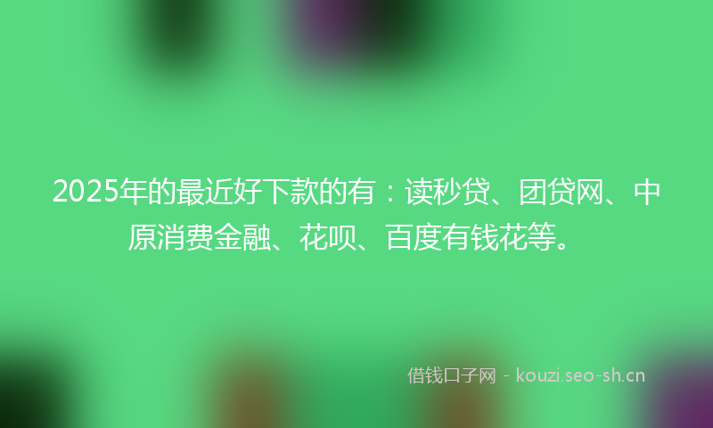 2025年的最近好下款的有：读秒贷、团贷网、中原消费金融、花呗、百度有钱花等。