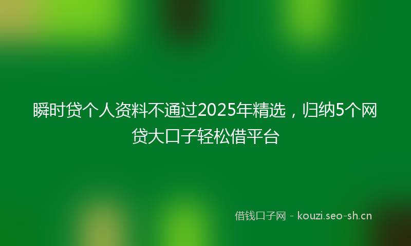 瞬时贷个人资料不通过2025年精选，归纳5个网贷大口子轻松借平台
