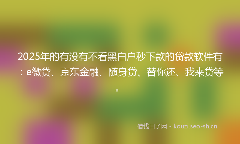 2025年的有没有不看黑白户秒下款的贷款软件有：e微贷、京东金融、随身贷、替你还、我来贷等。