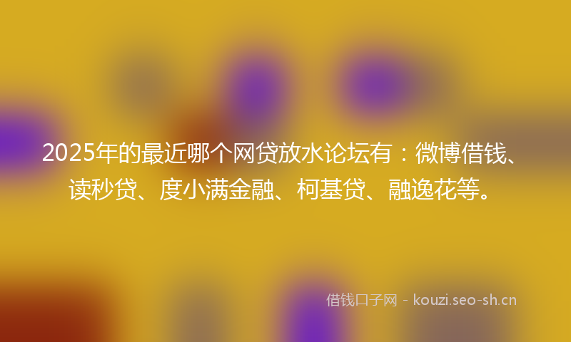 2025年的最近哪个网贷放水论坛有：微博借钱、读秒贷、度小满金融、柯基贷、融逸花等。