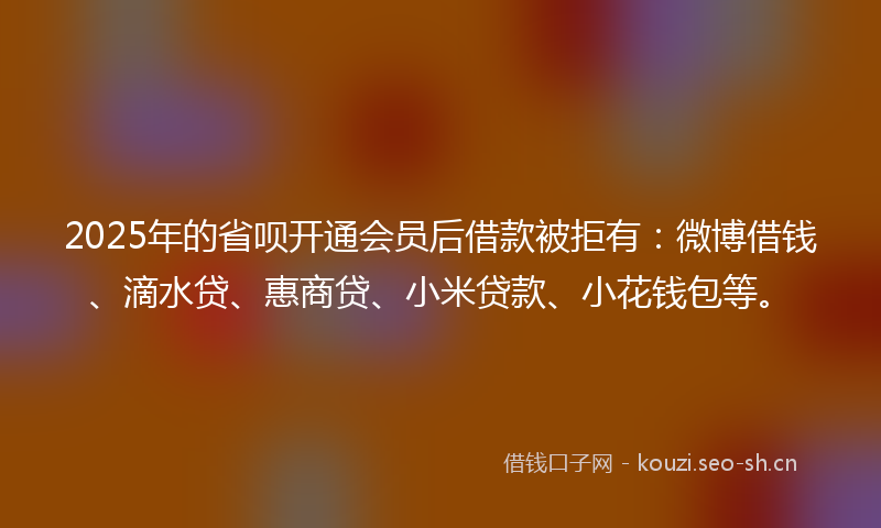 2025年的省呗开通会员后借款被拒有：微博借钱、滴水贷、惠商贷、小米贷款、小花钱包等。