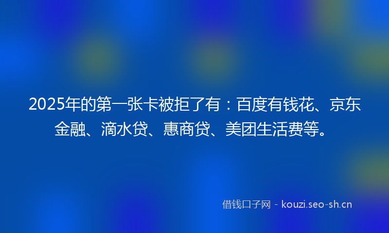 2025年的第一张卡被拒了有：百度有钱花、京东金融、滴水贷、惠商贷、美团生活费等。