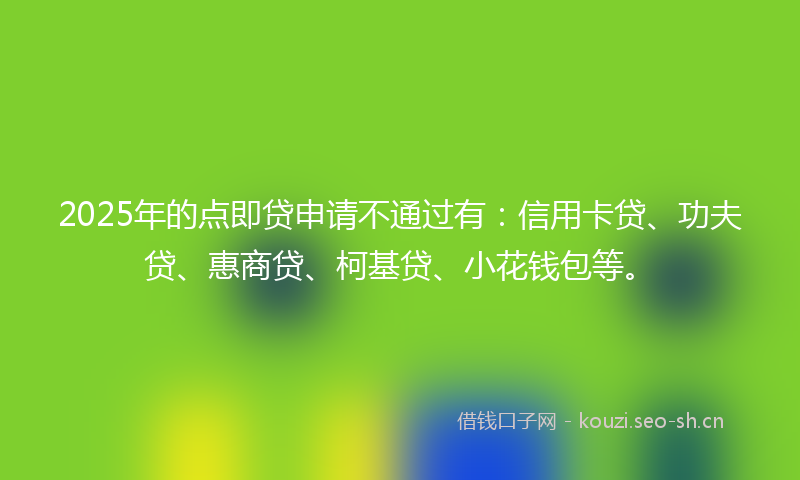 2025年的点即贷申请不通过有：信用卡贷、功夫贷、惠商贷、柯基贷、小花钱包等。
