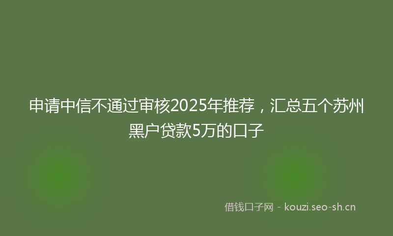 申请中信不通过审核2025年推荐，汇总五个苏州黑户贷款5万的口子