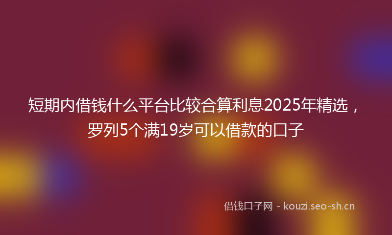 短期内借钱什么平台比较合算利息2025年精选，罗列5个满19岁可以借款的口子