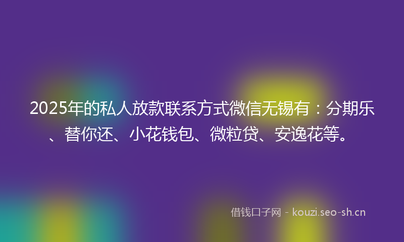 2025年的私人放款联系方式微信无锡有：分期乐、替你还、小花钱包、微粒贷、安逸花等。