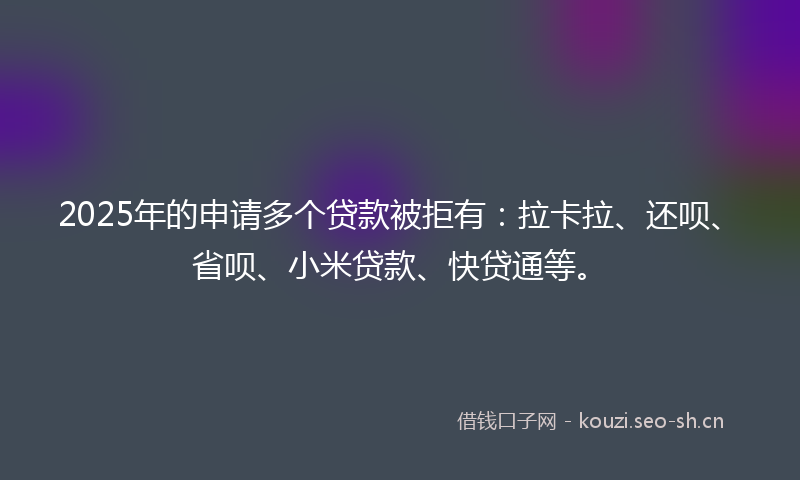 2025年的申请多个贷款被拒有：拉卡拉、还呗、省呗、小米贷款、快贷通等。