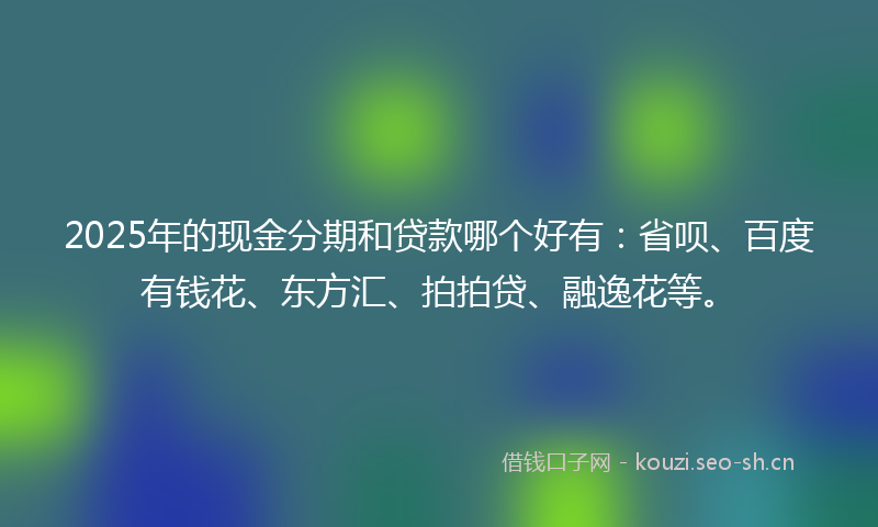 2025年的现金分期和贷款哪个好有：省呗、百度有钱花、东方汇、拍拍贷、融逸花等。