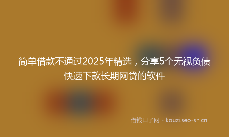 简单借款不通过2025年精选,分享5个无视负债快速下款长期网贷的软件