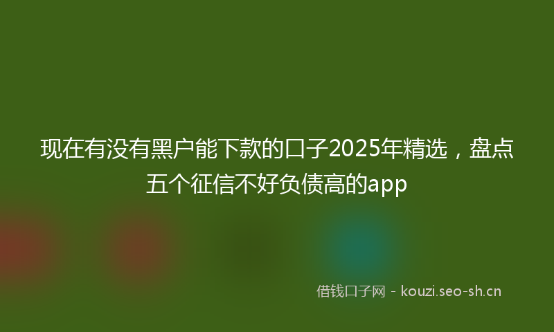 现在有没有黑户能下款的口子2025年精选，盘点五个征信不好负债高的app