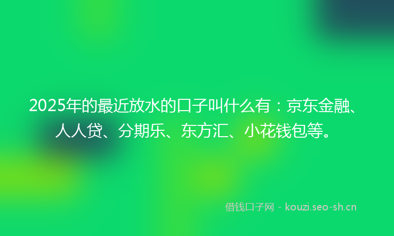 2025年的最近放水的口子叫什么有：京东金融、人人贷、分期乐、东方汇、小花钱包等。