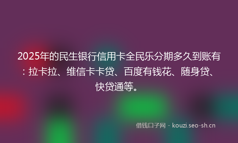 2025年的民生银行信用卡全民乐分期多久到账有：拉卡拉、维信卡卡贷、百度有钱花、随身贷、快贷通等。