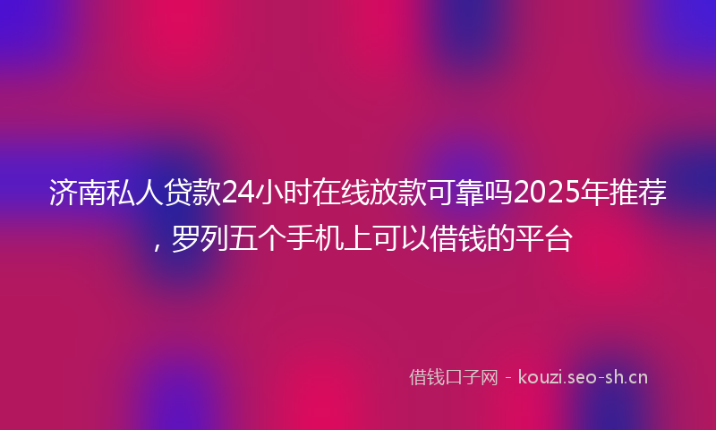 济南私人贷款24小时在线放款可靠吗2025年推荐，罗列五个手机上可以借钱的平台