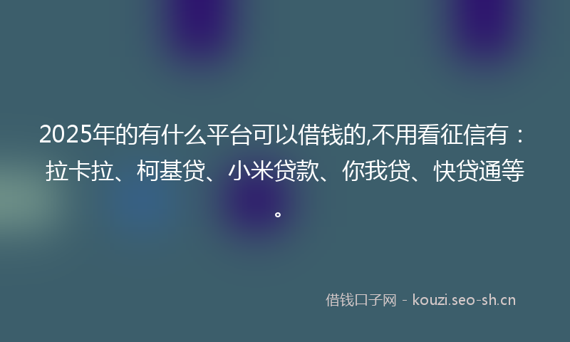 2025年的有什么平台可以借钱的,不用看征信有：拉卡拉、柯基贷、小米贷款、你我贷、快贷通等。