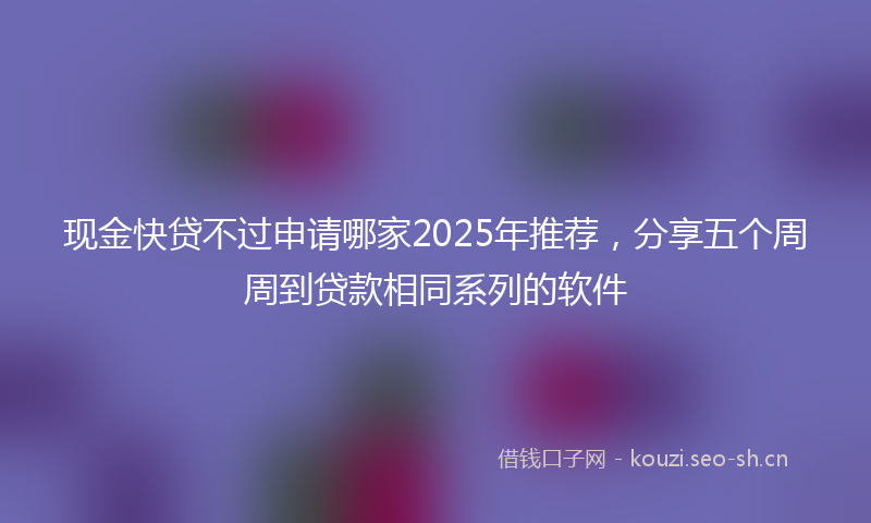 现金快贷不过申请哪家2025年推荐，分享五个周周到贷款相同系列的软件