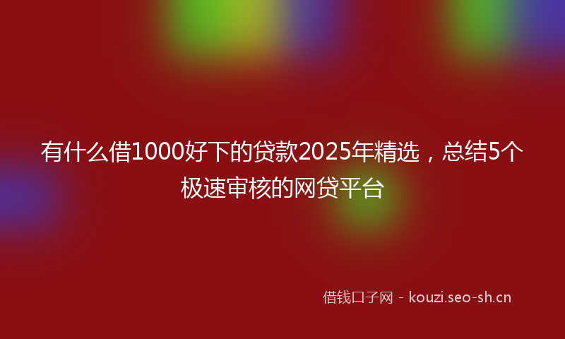 有什么借1000好下的贷款2025年精选，总结5个极速审核的网贷平台
