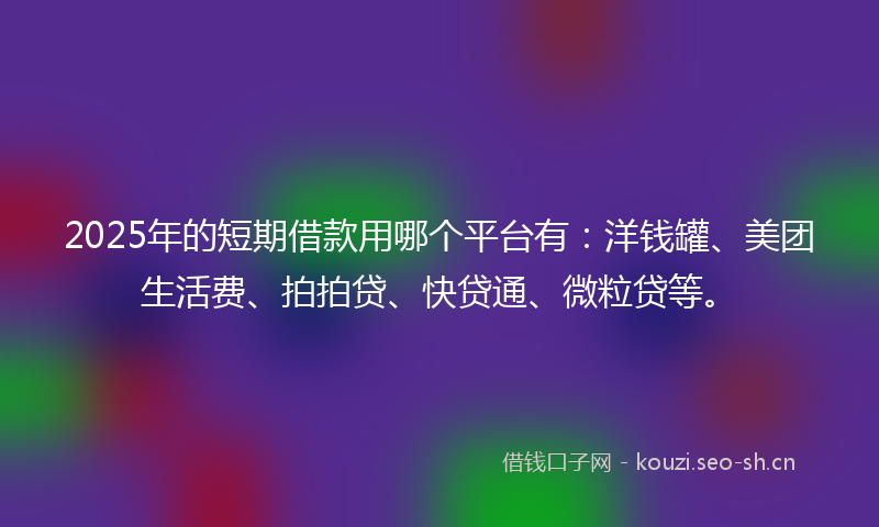 2025年的短期借款用哪个平台有：洋钱罐、美团生活费、拍拍贷、快贷通、微粒贷等。