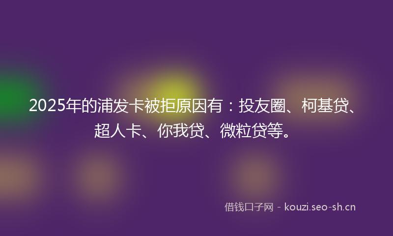 2025年的浦发卡被拒原因有：投友圈、柯基贷、超人卡、你我贷、微粒贷等。