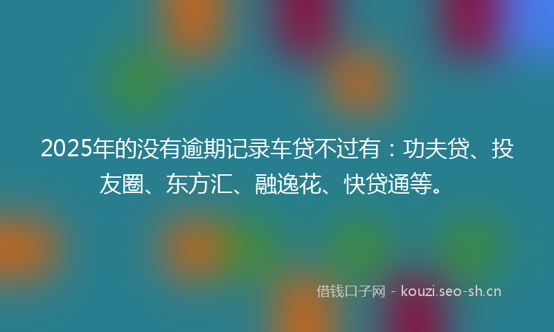 2025年的没有逾期记录车贷不过有：功夫贷、投友圈、东方汇、融逸花、快贷通等。