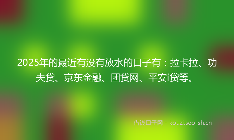 2025年的最近有没有放水的口子有：拉卡拉、功夫贷、京东金融、团贷网、平安i贷等。