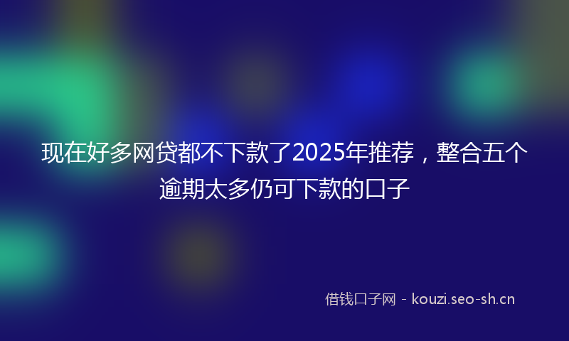 现在好多网贷都不下款了2025年推荐，整合五个逾期太多仍可下款的口子