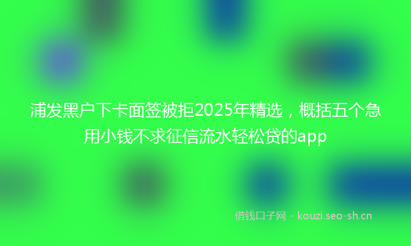 浦发黑户下卡面签被拒2025年精选，概括五个急用小钱不求征信流水轻松贷的app