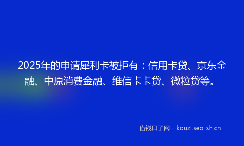 2025年的申请犀利卡被拒有：信用卡贷、京东金融、中原消费金融、维信卡卡贷、微粒贷等。