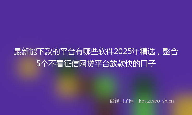 最新能下款的平台有哪些软件2025年精选，整合5个不看征信网贷平台放款快的口子