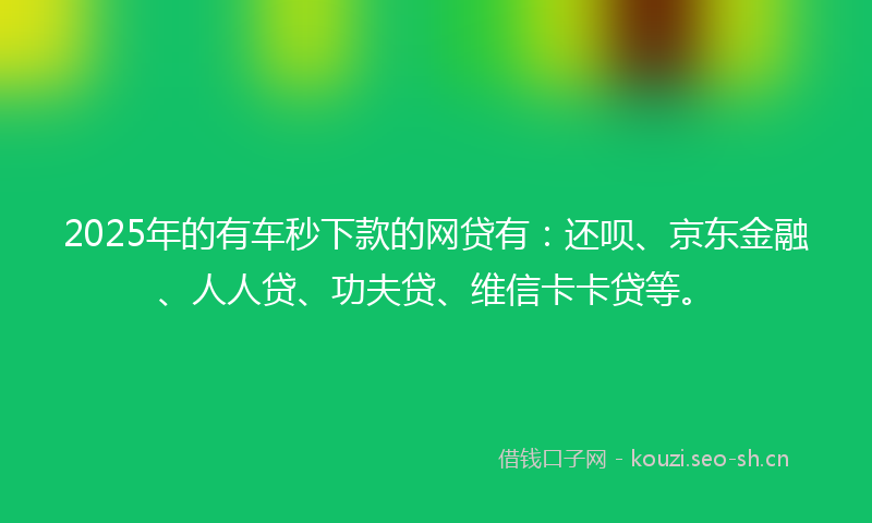 2025年的有车秒下款的网贷有：还呗、京东金融、人人贷、功夫贷、维信卡卡贷等。