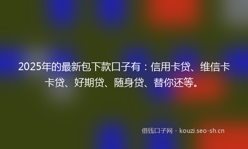 2025年的最新包下款口子有：信用卡贷、维信卡卡贷、好期贷、随身贷、替你还等。